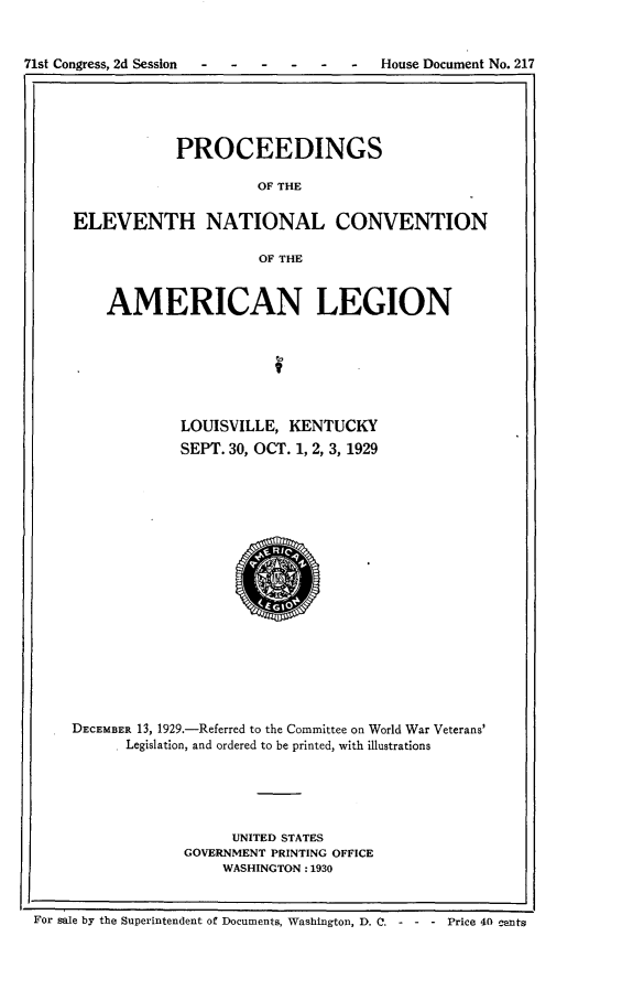 handle is hein.usccsset/usconset24276 and id is 1 raw text is: 


71st Congress, 2d Session           -    House Document No. 217





                  PROCEEDINGS

                           OF THE


      ELEVENTH NATIONAL CONVENTION

                           OF THE



          AMERICAN LEGION







                  LOUISVILLE,  KENTUCKY
                  SEPT. 30, OCT. 1, 2, 3, 1929



















      DECEMBER 13, 1929.-Referred to the Committee on World War Veterans'
            Legislation, and ordered to be printed, with illustrations





                        UNITED STATES
                   GOVERNMENT PRINTING OFFICE
                       WASHINGTON: 1930


 For sale by the Superintendent of Documents, Washington, D. C. - - - Price 40 _ents


