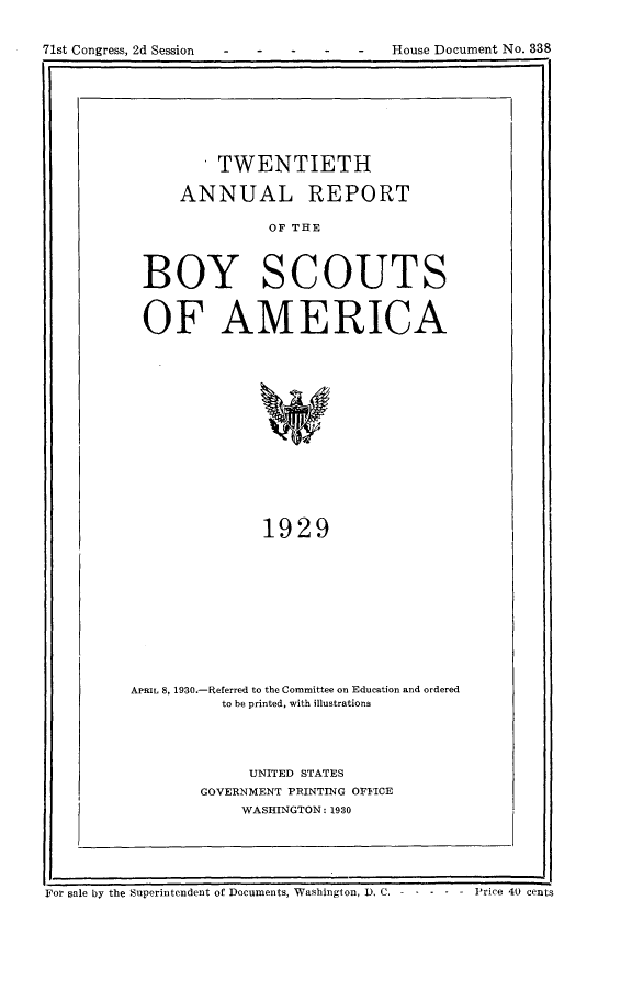 handle is hein.usccsset/usconset24278 and id is 1 raw text is: 


71st Congress, 2d Session - -   -   -   House Document No. 338


       * TWENTIETH

    ANNUAL REPORT

               OF THE



BOY SCOUTS


OF AMERICA














              1929


APRIL 8, 1930.-Referred to the Committee on Education and ordered
           to be printed, with illustrations




              UNITED STATES
        GOVERNMENT PRINTING OFFICE
             WASHINGTON: 1930


For sale by the Superintendent of Documents, Washington, D. C. - - - - - Price 40 cents


House Document No. 338


71st Congress, 2d Session


