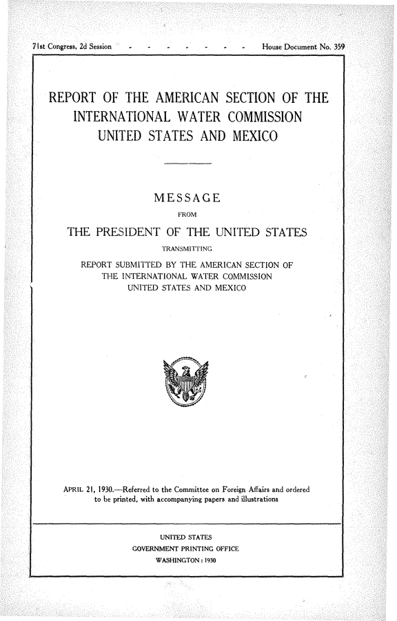 handle is hein.usccsset/usconset24279 and id is 1 raw text is: 



71st Congress, 2d Session                    House Document No. 359





   REPORT OF THE AMERICAN SECTION OF THE

        INTERNATIONAL WATER COMMISSION

             UNITED STATES AND MEXICO






                        MESSAGE
                             FROM

       THE   PRESIDENT OF THE UNITED STATES
                          TRANSMITTING

          REPORT SUBMITTED BY THE AMERICAN SECTION OF
              THE INTERNATIONAL WATER COMMISSION
                   UNITED STATES AND MEXICO





















      APRIL 21, 1930.-Referred to the Committee on Foreign Affairs and ordered
            to be printed, with accompanying papers and illustrations



                         UNITED STATES
                    GOVERNMENT PRINTING OFFICE
                        WASHINGTON: 1930


