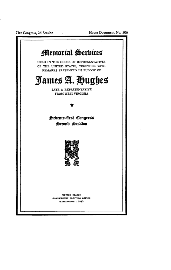 handle is hein.usccsset/usconset24293 and id is 1 raw text is: 








71st Congress, 2d Session


-   -    -   House Document No. 506


   ATemorial herbites

 HELD IN THE HOUSE OF REPRESENTATIVES
 OF THE UNITED STATES, TOGETHER WITH
   REMARKS PRESENTED IN EULOGY OF


jamea a. untes

        LATE A REPRESENTATIVE
        FROM  WEST VIRGINIA






        Othenty-first Congress
          *etonb  Oession


     UNITED STATES
GOVERNMENT PRINTING OFFICE
   WASHINGTON : 1980


L                                                a


