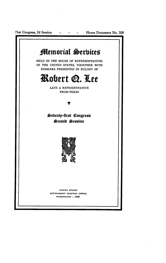 handle is hein.usccsset/usconset24295 and id is 1 raw text is: 








71st Congress, 2d Session


-   -    -   House Document No. 508


I.


  ANemorial Oerbices

HELD IN THE HOUSE OF REPRESENTATIVES
OF THE UNITED STATES, TOGETHER WITH
  REMARKS PRESENTED IN EULOGY OF


  nRobert 0.lee

       LATE A REPRESENTATIVE
            FROM TEXAS






      Oebenty'-ffrst Congres

         Attonb *esion


     UNITED STATES
GOVERNMENT PRINTING OFFICE
   WASHINGTON : 1930


