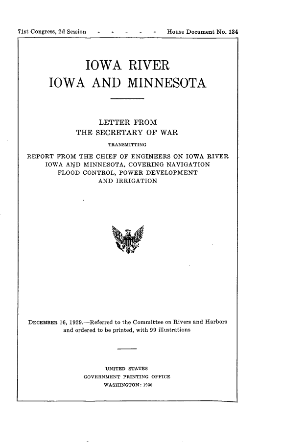 handle is hein.usccsset/usconset24298 and id is 1 raw text is: 



71st Congress, 2d Session        -   House Document No. 134




                 IOWA RIVER


        IOWA AND MINNESOTA





                    LETTER  FROM
              THE  SECRETARY OF WAR

                      TRANSMITTING

  REPORT  FROM THE CHIEF OF ENGINEERS ON IOWA RIVER
       IOWA AWD MINNESOTA, COVERING NAVIGATION
          FLOOD CONTROL, POWER DEVELOPMENT
                    AND IRRIGATION





















   DECEMBER 16, 1929.-Referred to the Committee on Rivers and Harbors
           and ordered to be printed, with 99 illustrations


     UNITED STATES
GOVERNMENT PRINTING OFFICE
     WASHINGTON: 1930


