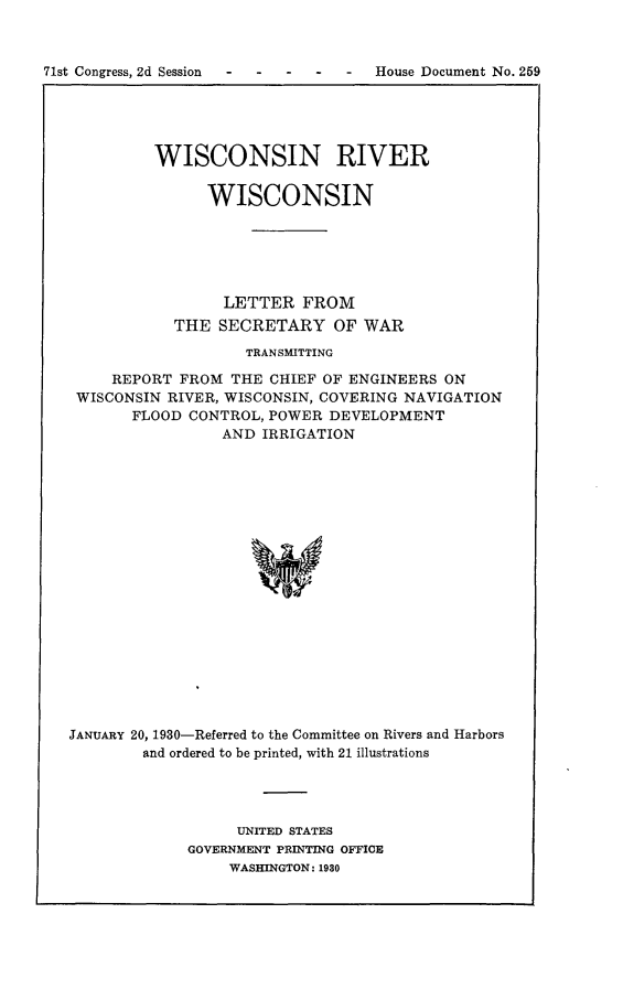 handle is hein.usccsset/usconset24299 and id is 1 raw text is: 



71st Congress, 2d Session  -      House   Document No. 259





            WISCONSIN RIVER


                  WISCONSIN






                    LETTER   FROM
              THE  SECRETARY OF WAR
                      TRANSMITTING

        REPORT FROM  THE CHIEF OF ENGINEERS  ON
    WISCONSIN RIVER, WISCONSIN, COVERING NAVIGATION
          FLOOD CONTROL, POWER  DEVELOPMENT
                    AND IRRIGATION




















   JANUARY 20, 1930-Referred to the Committee on Rivers and Harbors
           and ordered to be printed, with 21 illustrations


     UNITED STATES
GOVERNMENT PRINTING OFFICE
     WASHINGTON: 1930


