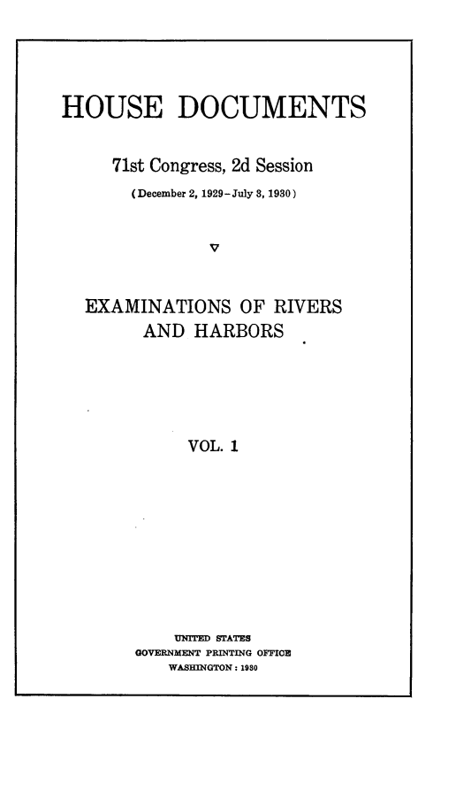 handle is hein.usccsset/usconset24302 and id is 1 raw text is: 






HOUSE DOCUMENTS



     71st Congress, 2d Session

       (December 2, 1929-July 3, 1930)



                V



  EXAMINATIONS OF RIVERS
         AND  HARBORS







             VOL. 1


    UNITED STATES
GOVERNMENT PRINTING OFFICE
    WASHINGTON: 1980


