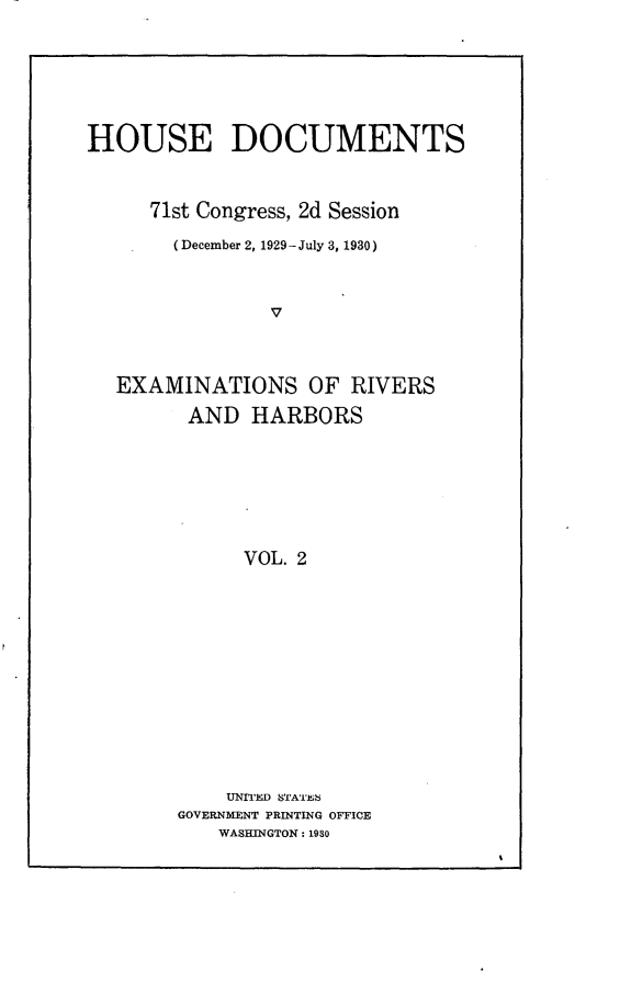 handle is hein.usccsset/usconset24303 and id is 1 raw text is: 






HOUSE DOCUMENTS



     71st Congress, 2d Session

       (December 2, 1929-July 3, 1930)



                v



  EXAMINATIONS OF RIVERS

         AND  HARBORS







             VOL. 2













             UNITED  STATES
        GOVERNMENT PRINTING OFFICE
           WASHINGTON: 1930


