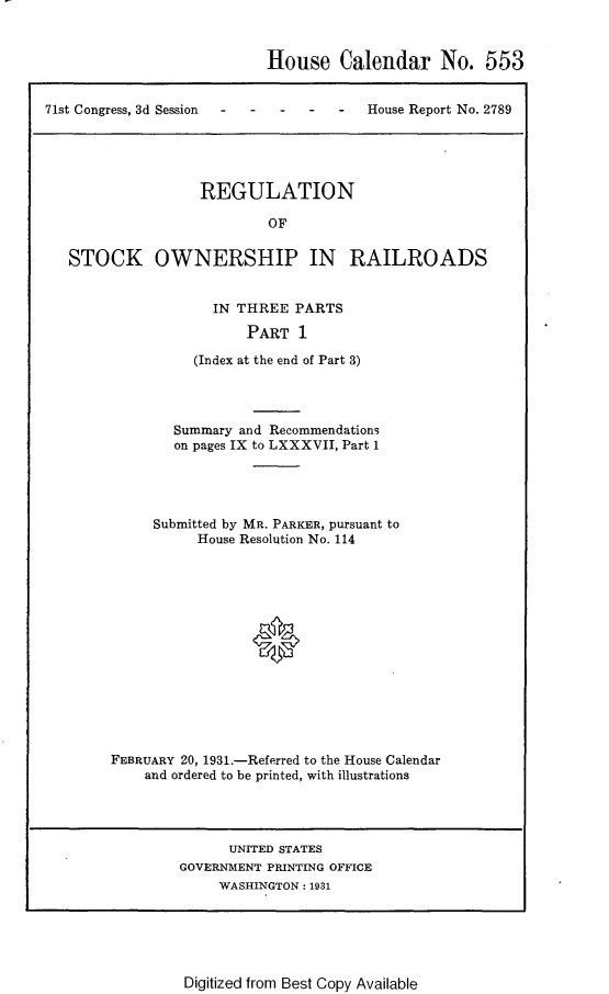 handle is hein.usccsset/usconset24308 and id is 1 raw text is: 


House Calendar No. 553


71st Congress, 3d Session -House Report No. 2789


                REGULATION

                        OF

STOCK OWNERSHIP IN RAILROADS


  IN THREE  PARTS

      PART   1

(Index at the end of Part 3)


        Summary and Recommendations
        on pages IX to LXXXVII, Part 1




     Submitted by MR. PARKER, pursuant to
          House Resolution No. 114







                 0






FEBRUARY 20, 1931.-Referred to the House Calendar
    and ordered to be printed, with illustrations


      UNITED STATES
GOVERNMENT PRINTING OFFICE
     WASHINGTON: 1931


Digitized from Best Copy Available


