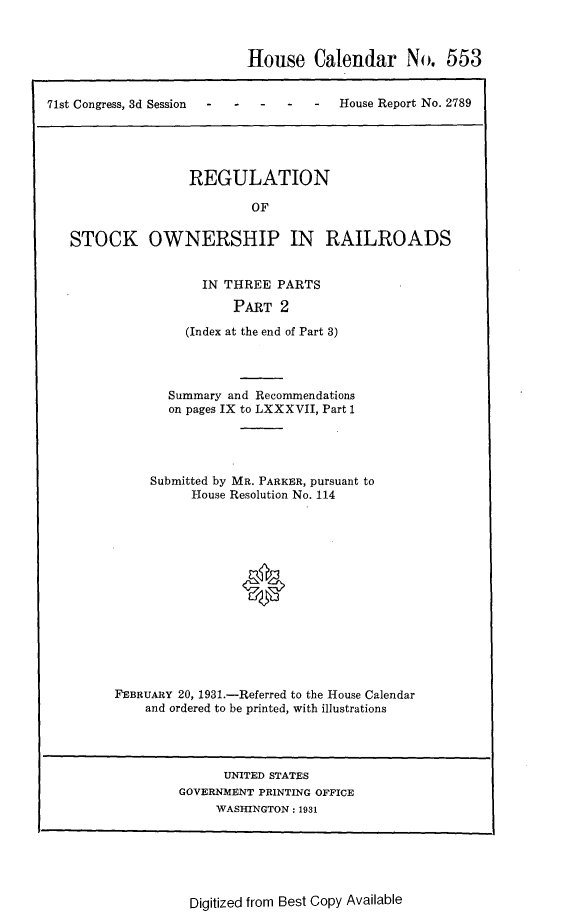 handle is hein.usccsset/usconset24309 and id is 1 raw text is: 



                           House Calendar No. 553


71st Congress, 3d Session -House Report No. 2789





                   REGULATION

                           OF

   STOCK OWNERSHIP IN RAILROADS


  IN THREE  PARTS

      PART   2

(Index at the end of Part 3)


       Summary and Recommendations
       on pages IX to LXXXVII, Part 1




     Submitted by MR. PARKER, pursuant to
          House Resolution No. 114














FEBRUARY 20, 1931.-Referred to the House Calendar
    and ordered to be printed, with illustrations


      UNITED STATES
GOVERNMENT PRINTING OFFICE
     WASHINGTON: 1931


Digitized from Best Copy Available


