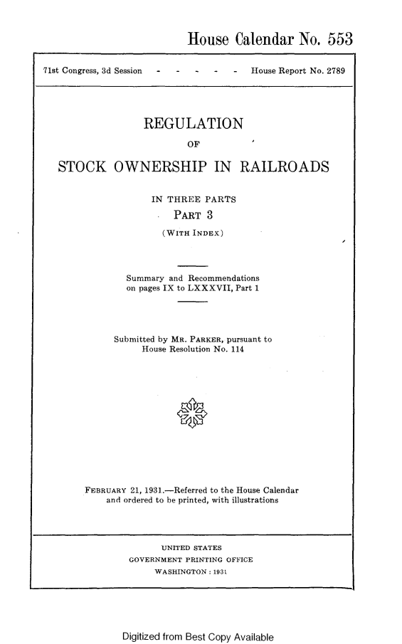 handle is hein.usccsset/usconset24310 and id is 1 raw text is: 



House Calendar No. 553


71st Congress, 3d Session    -


House Report No. 2789


                REGULATION

                        OF


STOCK OWNERSHIP IN RAILROADS


            IN THREE  PARTS

                PART   3

              (WITH INDEX)




        Summary and Recommendations
        on pages IX to LXXXVII, Part 1





     Submitted by MR. PARKER, pursuant to
           House Resolution No. 114















FEBRUARY 21, 1931.-Referred to the House Calendar
    and ordered to be printed, with illustrations


      UNITED STATES
GOVERNMENT PRINTING OFFICE
     WASHINGTON: 193t


Digitized from Best Copy Available


