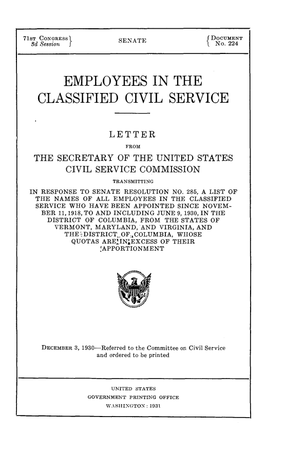 handle is hein.usccsset/usconset24312 and id is 1 raw text is: 




71ST CONGRESS        SENATE              DOCUMENT
  3d Session J          A                 No. 224





         EMPLOYEES IN THE

   CLASSIFIED CIVIL SERVICE




                   LETTER
                      FROM

  THE  SECRETARY OF THE UNITED STATES
         CIVIL  SERVICE  COMMISSION
                    TRANSMITTING
 IN RESPONSE TO SENATE RESOLUTION NO. 285, A LIST OF
   THE NAMES OF ALL EMPLOYEES IN THE CLASSIFIED
   SERVICE WHO HAVE BEEN APPOINTED SINCE NOVEM-
   BER  11, 1918, TO AND INCLUDING JUNE 9, 1930, IN THE
     DISTRICT OF COLUMBIA, FROM THE STATES OF
       VERMONT, MARYLAND, AND VIRGINIA, AND
         THE.DISTRICT_ OF. COLUMBIA, WHOSE
           QUOTAS AREIIN'EXCESS OF THEIR
                 !APPORTIONMENT














    DECEMBER 3, 1930-Referred to the Committee on Civil Service
                and ordered to be printed




                   UNITED STATES
              GOVERNMENT PRINTING OFFICE
                  WASHINGTON: 1931


