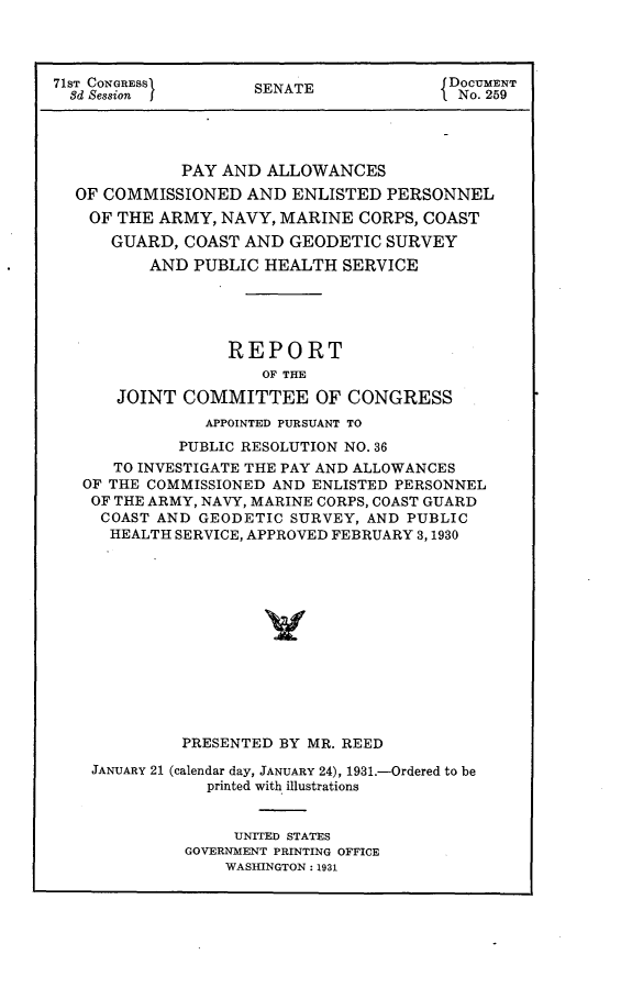 handle is hein.usccsset/usconset24314 and id is 1 raw text is: 



71sT CONGRESS1       SENATE              DOCUMENT
  8d Session                              No. 259




             PAY AND  ALLOWANCES
  OF COMMISSIONED   AND  ENLISTED PERSONNEL
    OF THE ARMY, NAVY, MARINE  CORPS, COAST
      GUARD, COAST  AND GEODETIC  SURVEY
          AND PUBLIC  HEALTH  SERVICE





                  REPORT
                      OF THE
       JOINT COMMITTEE OF CONGRESS
                APPOINTED PURSUANT TO
             PUBLIC RESOLUTION NO. 36
      TO INVESTIGATE THE PAY AND ALLOWANCES
   OF THE COMMISSIONED AND ENLISTED PERSONNEL
   OF THE ARMY, NAVY, MARINE CORPS, COAST GUARD
     COAST AND GEODETIC SURVEY, AND PUBLIC
     HEALTH  SERVICE, APPROVED FEBRUARY 3,1930













             PRESENTED BY MR. REED

    JANUARY 21 (calendar day, JANUARY 24), 1931.-Ordered to be
                printed with illustrations


                   UNITED STATES
              GOVERNMENT PRINTING OFFICE
                  WASHINGTON: 1931


