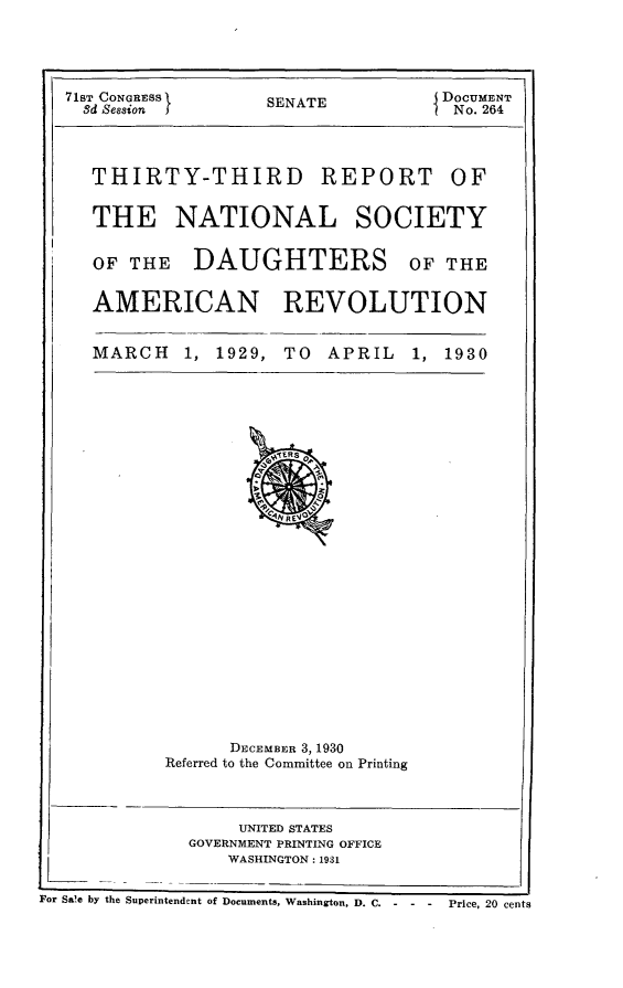 handle is hein.usccsset/usconset24315 and id is 1 raw text is: 




71ST CONGRESS I    SENATE           DOCUMENT
  8d Session J                       No. 264


THIRTY-THIRD


REPORT OF


THE NATIONAL SOCIETY

OF  THE   DAUGHTERS OF THE

AMERICAN REVOLUTION


MARCH


1, 1929, TO   APRIL


1, 1930


      DECEMBER 3,1930
Referred to the Committee on Printing


     UNITED STATES
GOVERNMENT PRINTING OFFICE
    WASHINGTON: 1931


For Sale by the Superintendent of Documents, Washington, D. C. - - - Price, 20 cents


