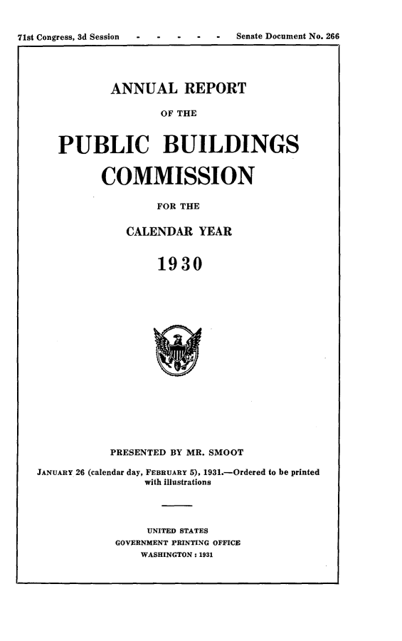 handle is hein.usccsset/usconset24316 and id is 1 raw text is: 


71st Congress, 3d Session        Senate Document No. 266


        ANNUAL REPORT

                OF THE



PUBLIC BUILDINGS


COMMISSION

        FOR THE


    CALENDAR   YEAR



         1930


           PRESENTED BY MR. SMOOT

JANUARY 26 (calendar day, FEBRUARY 5), 1931.-Ordered to be printed
                with illustrations




                UNITED STATES
            GOVERNMENT PRINTING OFFICE
                WASHINGTON: 1931



