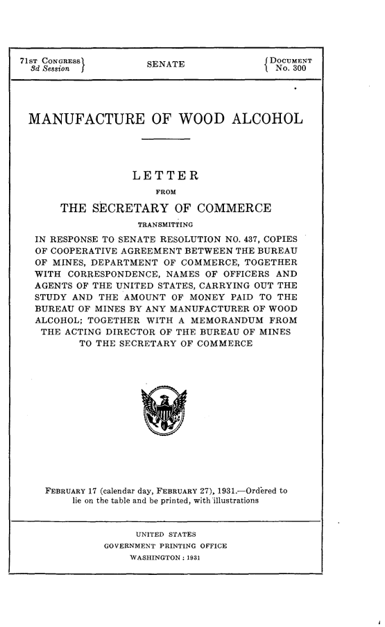 handle is hein.usccsset/usconset24317 and id is 1 raw text is: 





71ST CONGRESS        SENATE              DOCUMENT
  8d Session                              No. 300





  MANUFACTURE OF WOOD ALCOHOL





                  LETTER
                      FROM

       THE  SECRETARY OF COMMERCE
                   TRANSMITTING
  IN RESPONSE TO SENATE RESOLUTION NO. 437, COPIES
  OF COOPERATIVE AGREEMENT BETWEEN THE BUREAU
  OF MINES, DEPARTMENT OF COMMERCE,  TOGETHER
  WITH  CORRESPONDENCE, NAMES OF OFFICERS AND
  AGENTS OF THE UNITED STATES, CARRYING OUT THE
  STUDY AND  THE AMOUNT  OF MONEY PAID TO THE
  BUREAU  OF MINES BY ANY MANUFACTURER OF WOOD
  ALCOHOL; TOGETHER  WITH A MEMORANDUM   FROM
  THE  ACTING DIRECTOR OF THE BUREAU OF MINES
          TO THE SECRETARY OF COMMERCE















    FEBRUARY 17 (calendar day, FEBRUARY 27), 1931.-Ordered to
         lie on the table and be printed, with illustrations


     UNITED STATES
GOVERNMENT PRINTING OFFICE
    WASHINGTON: 1931


