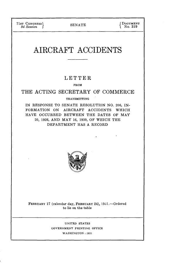 handle is hein.usccsset/usconset24324 and id is 1 raw text is: 




71ST CONGRESS        SENATE              DOCUMENT
  8d Session         S                  1 No. 319





       AIRCRAFT ACCIDENTS






                   LETTER
                      FROM

  THE  ACTING   SECRETARY OF COMMERCE
                   TRANSMITTING
   IN RESPONSE TO SENATE RESOLUTION NO. 206, IN-
   FORMATION  ON  AIRCRAFT  ACCIDENTS  WHICH
   HAVE  OCCURRED BETWEEN  THE  DATES OF MAY
       20, 1926, AND MAY 16, 1930, OF WHICH THE
            DEPARTMENT  HAS A RECORD



















     FEBRUARY 17 (calendar day, FEBRUARY 24), 1981.-Ordered
                  to lie on the table


     UNITED STATES
GOVERNMENT PRINTING OFFICE
    WASHINGTON : 1931


