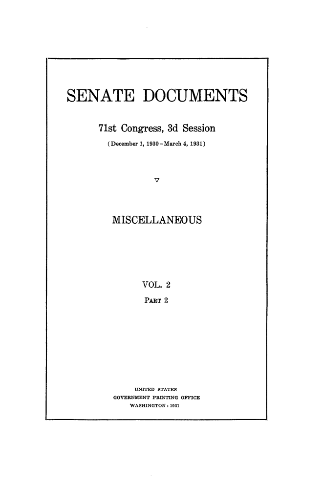 handle is hein.usccsset/usconset24328 and id is 1 raw text is: 












SENATE DOCUMENTS



      71st Congress, 3d Session

        (December 1, 1930 -March 4, 1931)




                 V





         MISCELLANEOUS








               VOL. 2

               PART 2


    UNITED STATES
GOVERNMENT PRINTING OFFICE
   WASHINGTON: 1931


