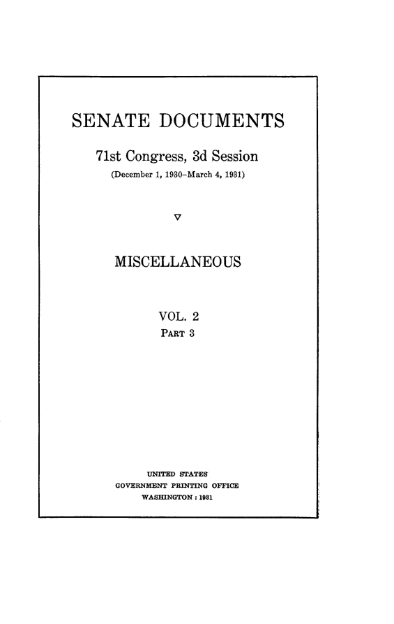 handle is hein.usccsset/usconset24329 and id is 1 raw text is: 










SENATE DOCUMENTS


   71st Congress, 3d Session
      (December 1, 1930-March 4, 1931)



               V



      MISCELLANEOUS




             VOL. 2
             PART 3


     UNrIED STATES
GOVERNMENT PRINTING OFFICE
    WASHINGTON: 1981


