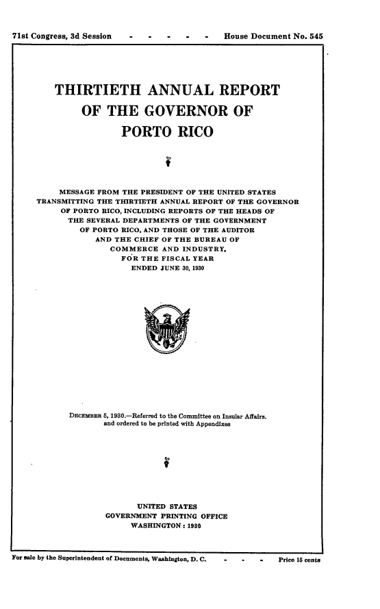 handle is hein.usccsset/usconset24331 and id is 1 raw text is: 



7 C s 3d  Si    House Document   No. 545


    THIRTIETH ANNUAL REPORT


         OF   THE GOVERNOR OF


                 PORTO RICO



                          f



     MESSAGE FROM THE PRESIDENT OF THE UNITED STATES
TRANSMITTING THE THIRTIETH ANNUAL REPORT OF THE GOVERNOR
     OF PORTO RICO, INCLUDING REPORTS OF THE HEADS OF
     THE  SEVERAL DEPARTMENTS OF THE GOVERNMENT
         OF PORTO RICO, AND THOSE OF THE AUDITOR
            AND THE CHIEF OF THE BUREAU OF
               COMMERCE   AND INDUSTRY,
                 FOR THE FISCAL YEAR
                   ENDED JUNE 30, 1930


DECEMBm 5, 1980.-Referred to the Committee on Insular Affairs.
       and ordered to be printed with Appendixes











              UNITED STATES
       GOVERNMENT  PRINTING OFFICE
             WASHINGTON: 1930


For sale by the Superintendent of Documents, Washington, D. C.  -  -    -     Price 15 cents


71st Congress, 3d Session



