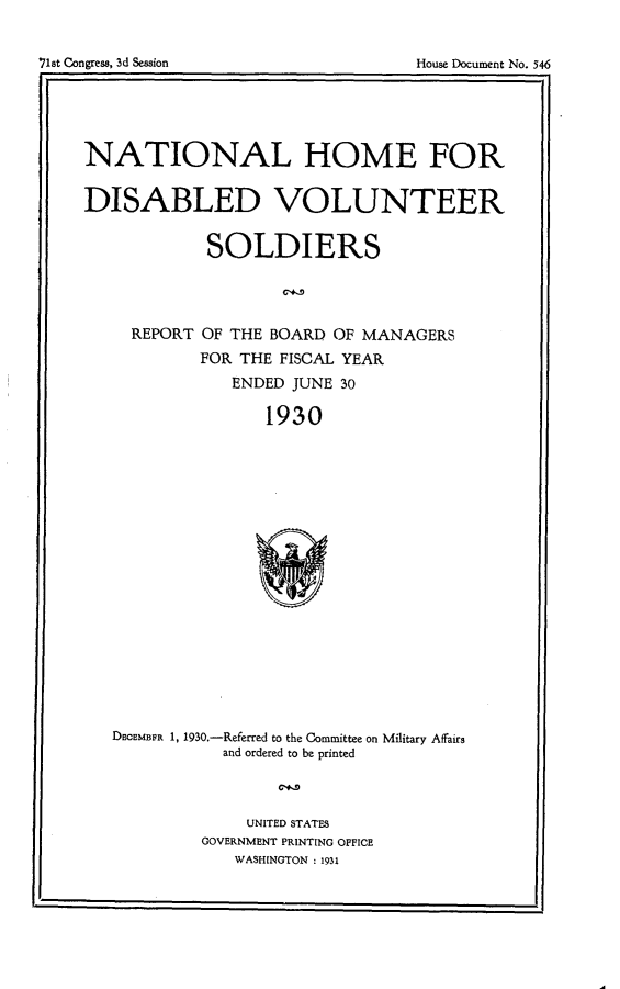 handle is hein.usccsset/usconset24332 and id is 1 raw text is: 



~st Congress, 3d Session              House Document No. 546


NATIONAL HOME FOR


DISABLED VOLUNTEER


             SOLDIERS




     REPORT OF THE  BOARD OF MANAGERS
            FOR THE  FISCAL YEAR
                ENDED JUNE 30

                   1930




















   DECEMBER 1, 1930.-Referred to the Committee on Military Affairs
               and ordered to be printed


     UNITED STATES
GOVERNMENT PRINTING OFFICE
   WASHINGTON : 1931


I


71st Congress, 3d Session


House Document No. 5446


