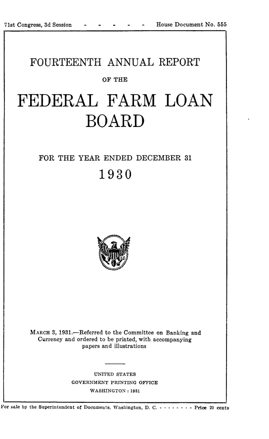 handle is hein.usccsset/usconset24333 and id is 1 raw text is: 


71st Congress, 3d Session         -   House Document No. 555


   FOURTEENTH ANNUAL REPORT

                     OF THE



FEDERAL FARM LOAN


                 BOARD




     FOR  THE  YEAR  ENDED   DECEMBER 31


                    1930























   MARCH 3, 1931.-Referred to the Committee on Banking and
     Currency and ordered to be printed, with accompanying
                papers and illustrations


      UNITED STATES
GOVERNMENT PRINTING OFFICE
     WASHINGTON: 1931


For sale by the Superintendent of Documents, Washington, D. C.-------       - - Price 20 cents



