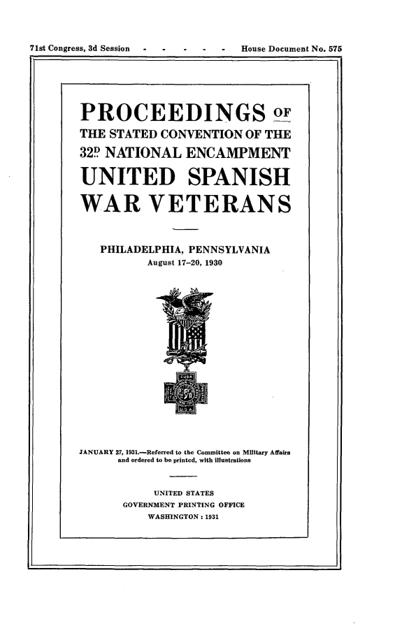 handle is hein.usccsset/usconset24334 and id is 1 raw text is: 



71st Congress, 3d Session  -  -  -    -   -   House Document No. 575


PROCEEDINGS o

THE STATED  CONVENTION   OF THE

32D NATIONAL ENCAMPMENT


UNITED SPANISH


WAR VETERANS




   PHILADELPHIA, PENNSYLVANIA
          August 17-20, 1930


JANUARY 27, 1931.-Referred to the Committee on Military Affairs
      and ordered to be printed, with illustrations



           UNITED STATES
       GOVERNMENT PRINTING OFFICE
          WASHINGTON: 1931


