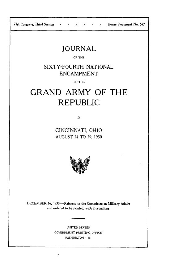 handle is hein.usccsset/usconset24336 and id is 1 raw text is: 




71st Congress, Third Session --House Document No. 577


        JOURNAL

            OF THE

SIXTY-FOURTH NATIONAL
       ENCAMPMENT

             OF THE


GRAND ARMY OF THE

            REPUBLIC





            CINCINNATI,  OHIO
            AUGUST 24 TO 29, 1930


DECEMBER 16, 1930.-Referred to the Committee on Military Affairs
         and ordered to be printed, with illustrations



                 UNITED STATES
            GOVERNMENT PRINTING OFFICE
                WASHINGTON: 1931


