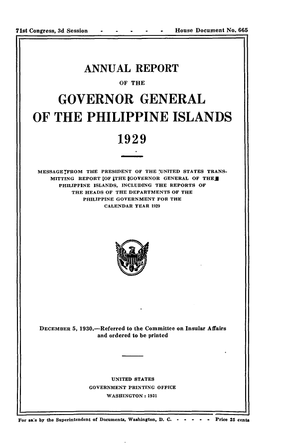 handle is hein.usccsset/usconset24337 and id is 1 raw text is: 




71st Congress, 3d Session - - - -   -   House Document No. 665


       ANNUAL REPORT

                OF THE


GOVERNOR GENERAL


OF THE PHILIPPINE ISLANDS



                      1929




 MESSAGET7FROM THE PRESIDENT OF THE 'UNITED STATES TRANS-
     MITTING REPORT [OF ITHE IGOVERNOR GENERAL OF THEg
       PHILIPPINE ISLANDS, INCLUDING THE REPORTS OF
          THE HEADS OF THE DEPARTMENTS OF THE
             PHILIPPINE GOVERNMENT FOR THE
                   CALENDAR YEAR 1929


      DECEMBER 5, 1930.-Referred to the Committee on Insular Affairs
                     and ordered to be printed






                        UNITED STATES
                   GOVERNMENT PRINTING OFFICE
                       WASHINGTON: 1931



For sale by the Superintendent of Documents, Washington, D. C. - - - - - - Price 25 cents


House Document No. 665


71st Congress, 3d Session


