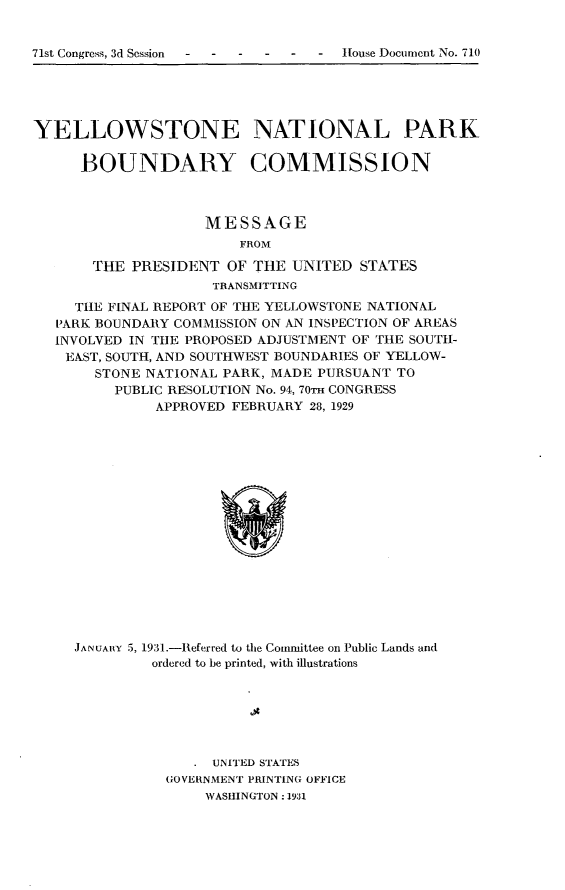 handle is hein.usccsset/usconset24339 and id is 1 raw text is: 


71st Congress, 3d Session  -House Document No. 710


YELLOWSTONE NATIONAL PARK

     BOUNDARY COMMISSION



                    MESSAGE
                        FROM

       THE PRESIDENT  OF THE  UNITED  STATES
                     TRANSMITTING
     THE FINAL REPORT OF THE YELLOWSTONE NATIONAL
   PARK BOUNDARY COMMISSION ON AN INSPECTION OF AREAS
   INVOLVED IN THE PROPOSED ADJUSTMENT OF THE SOUTH-
   EAST, SOUTH, AND SOUTHWEST BOUNDARIES OF YELLOW-
       STONE NATIONAL PARK, MADE PURSUANT TO
         PUBLIC RESOLUTION No. 94, 70TH CONGRESS
              APPROVED FEBRUARY 28, 1929

















     JANUARY 5, 1931.-Referred to the Conumittee on Public Lands and
              ordered to be printed, with illustrations


   . UNITED STATES
GOVERNMENT PRINTING OFFICE
     WASHINGTON: 1931


