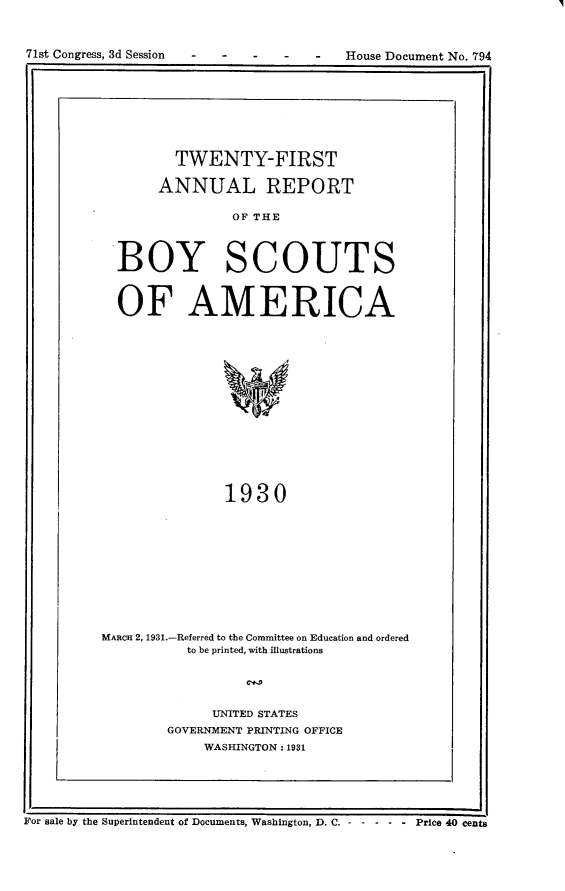 handle is hein.usccsset/usconset24347 and id is 1 raw text is: 




71s Coges. dSsin   -   -   -   -  -   HueDcmn  o  9


         TWENTY-FIRST

       ANNUAL REPORT

                OF THE



  BOY SCOUTS


  OF AMERICA













               1930










MARCH 2, 1931.-Referred to the Committee on Education and ordered
          to be printed, with illustrations


     UNITED STATES
GOVERNMENT PRINTING OFFICE
    WASHINGTON: 1931


II                                                     II
For sale by the Superintendent of Documents, Washington, D. C. -- ------Price 40 cents


71st Congress, 3d Session - -


-   -   -  House Document No. 794


