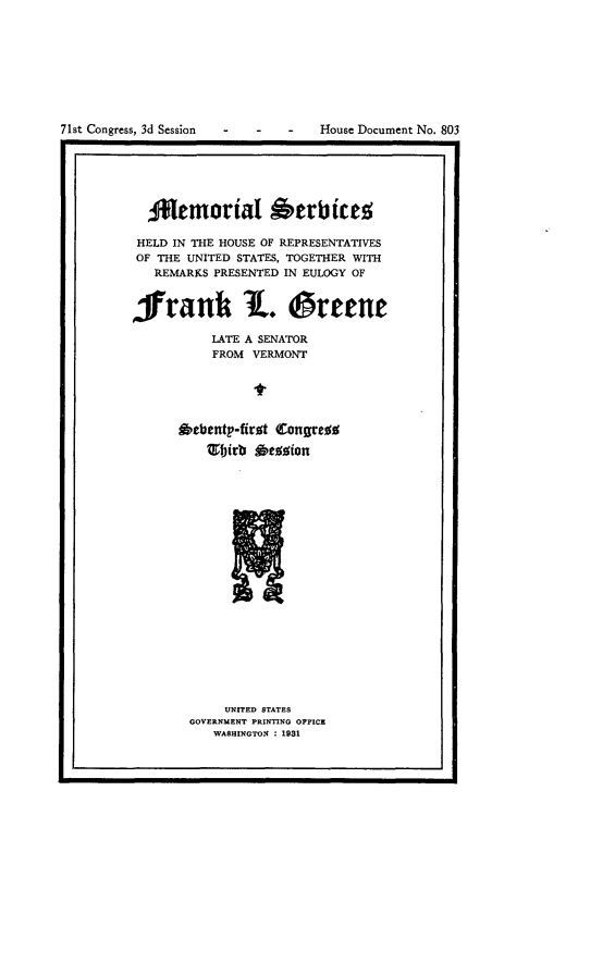 handle is hein.usccsset/usconset24349 and id is 1 raw text is: 









71st Congress, 3d Session - -  -   House Document No. 803


  3Nemiorial Oerbites

  HELD IN THE HOUSE OF REPRESENTATIVES
OF THE UNITED STATES, TOGETHER WITH
   REMARKS PRESENTED IN EULOGY OF



frank L. reene

           LATE A SENATOR
           FROM VERMONT






      Rebenty-first Congress


     UNITED STATES
GOVERNMENT PRINTING OFFICE
   WASHINGTON : 1981


