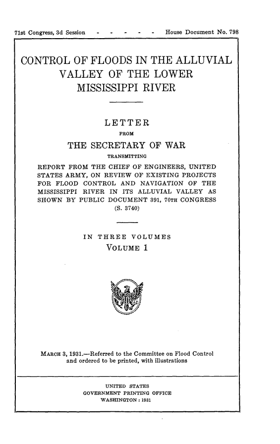 handle is hein.usccsset/usconset24363 and id is 1 raw text is: 



71st Congress, 3d Session  -----   House Document No. 798



CONTROL OF FLOODS IN THE ALLUVIAL

          VALLEY OF THE LOWER

              MISSISSIPPI RIVER




                     LETTER
                        FROM

            THE   SECRETARY OF WAR
                     TRANSMITTING
     REPORT FROM  THE CHIEF OF ENGINEERS, UNITED
     STATES ARMY, ON REVIEW OF EXISTING PROJECTS
     FOR FLOOD  CONTROL AND  NAVIGATION OF THE
     MISSISSIPPI RIVER IN ITS ALLUVIAL VALLEY AS
     SHOWN  BY PUBLIC DOCUMENT 391, 70TH CONGRESS
                       (S. 3740)



                IN THREE   VOLUMES
                     VOLUME   1















      MARCH 3, 1931.-Referred to the Committee on Flood Control
            and ordered to be printed, with illustrations


                     UNITED STATES
                GOVERNMENT PRINTING OFFICE
                    WASHINGTON: 1981


