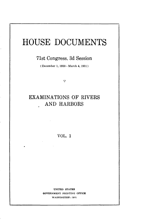 handle is hein.usccsset/usconset24365 and id is 1 raw text is: 









HOUSE DOCUMENTS



     71st Congress, 3d Session

       (December 1, 1930 - March 4, 1931)



                V



  EXAMINATIONS OF RIVERS
         AND  HARBORS







             VOL. 1


    UNITED STATES
GOVERNMENT PRINTING OFFICE
   WASHINGTON: 1931


