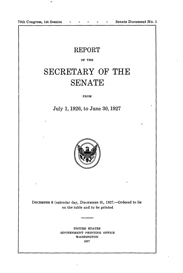 handle is hein.usccsset/usconset24376 and id is 1 raw text is: 



70th Congress, 1st Session      -       Senate Document No. 1


            REPORT

               OF THE


SECRETARY OF THE


       SENATE,


            FROM


July 1, 1926, to June 30, 1927


DECEMBER 6 (calendar day, DECEMBER 9), 1927.-Ordered to lie
            on the table and to be printed




                 UNITED STATES
            GOVERNMENT PRINTING OFFICE
                  WASHINGTON
                     1927


