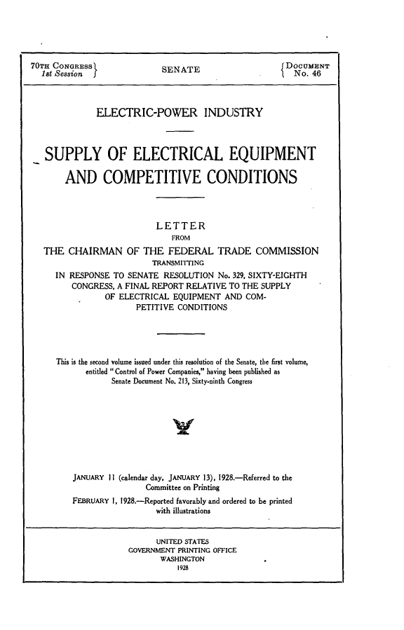 handle is hein.usccsset/usconset24379 and id is 1 raw text is: 





70TH CONGRESS               SENATE                     DOCUMENT
  1st Session               S                           No. 46



              ELECTRIC-POWER INDUSTRY




   SUPPLY OF ELECTRICAL EQUIPMENT

       AND COMPETITIVE CONDITIONS




                           LETTER
                              FROM
   THE  CHAIRMAN OF THE FEDERAL TRADE COMMISSION
                          TRANSMITTING
     IN RESPONSE  TO SENATE RESOLUTION  No. 329, SIXTY-EIGHTH
         CONGRESS, A FINAL REPORT RELATIVE TO THE SUPPLY
                OF ELECTRICAL EQUIPMENT  AND  COM-
                       PETITIVE CONDITIONS





     This is the second volume issued under this resolution of the Senate, the first volume,
            entitled  Control of Power Companies, having been published as
                 Senate Document No. 213, Sixty-ninth Congress









         JANUARY 11 (calendar day, JANUARY 13), 1928.-Referred to the
                         Committee on Printing
         FEBRUARY 1, 1928.-Reported favorably and ordered to be printed
                           with illustrations


                           UNITED STATES
                     GOVERNMENT PRINTING OFFICE
                            WASHINGTON
                               1928


