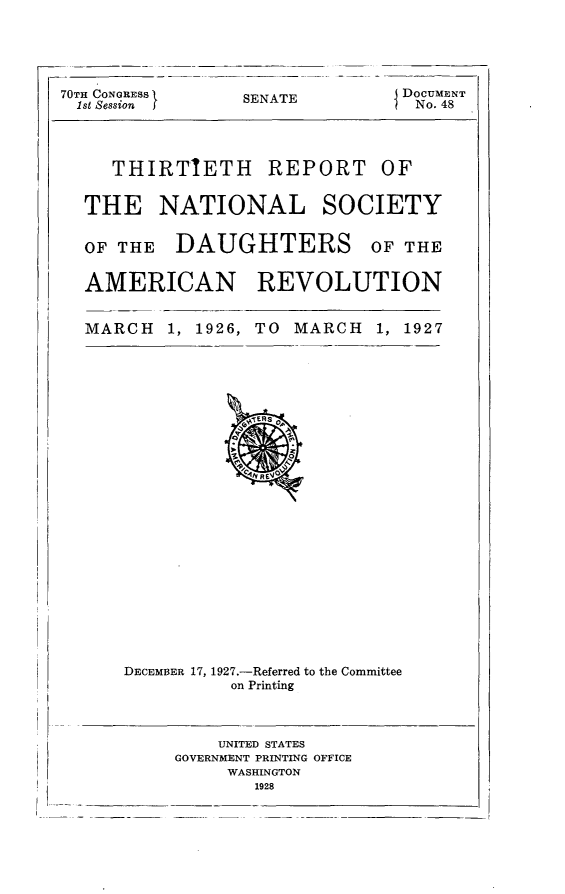 handle is hein.usccsset/usconset24380 and id is 1 raw text is: 





70TH CONGRESS
  1st Session  f


SENATE


I DOCUMENT
  No. 48


   THIRTIETH REPORT OF


THE NATIONAL SOCIETY


OF THE DAUGHTERS


OF THE


AMERICAN REVOLUTION


MARCH   1, 1926, TO MARCH   1, 1927


DECEMBER 17, 1927.-Referred to the Committee
          on Printing



          UNITED STATES
     GOVERNMENT PRINTING OFFICE
          WASHINGTON
            1928


