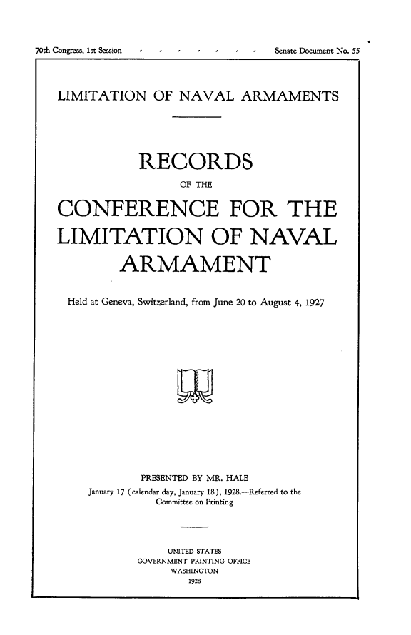handle is hein.usccsset/usconset24382 and id is 1 raw text is: 



70th Congress, 1st Session  I  I  I  I  I   Senate Document No. 55




   LIMITATION OF NAVAL ARMAMENTS






               RECORDS

                     OF THE


   CONFERENCE FOR THE


   LIMITATION OF NAVAL


            ARMAMENT


     Held at Geneva, Switzerland, from June 20 to August 4, 1927


















               PRESENTED BY MR. HALE
        January 17 (calendar day, January 18), 1928.-Referred to the
                  Committee on Printing




                  UNITED STATES
               GOVERNMENT PRINTING OFFICE
                    WASHINGTON
                      1928


