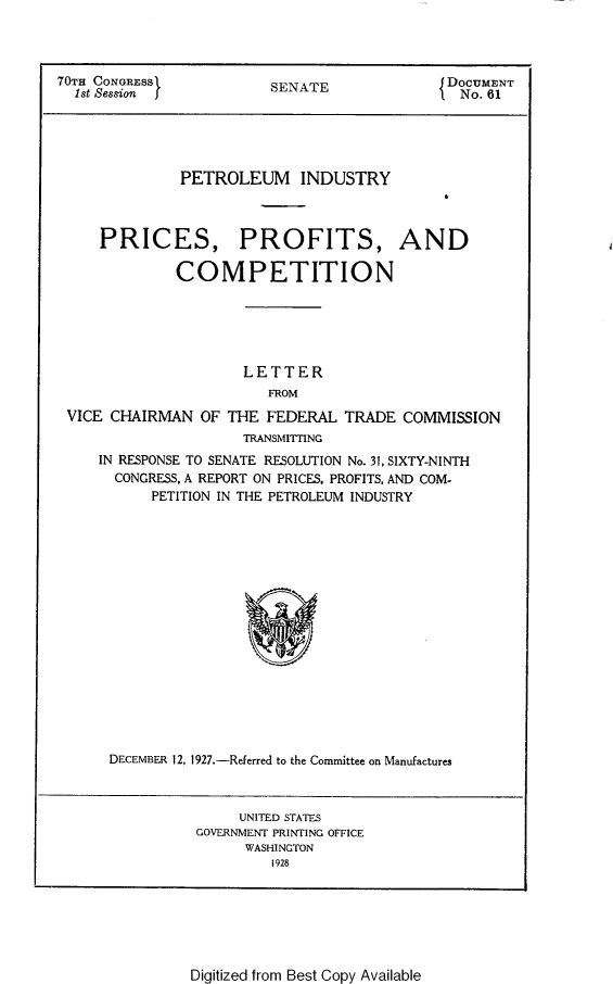 handle is hein.usccsset/usconset24384 and id is 1 raw text is: 




70TH CONGRESS            SENATE               DOCUMENT
  1st Session I                                No. 61





              PETROLEUM INDUSTRY



     PRICES, PROFITS, AND

              COMPETITION






                      LETTER
                         FROM
 VICE CHAIRMAN   OF THE  FEDERAL  TRADE  COMMISSION
                      TRANSMITTING
     IN RESPONSE TO SENATE RESOLUTION No. 31, SIXTY-NINTH
       CONGRESS, A REPORT ON PRICES, PROFITS, AND COM-
           PETITION IN THE PETROLEUM INDUSTRY

















      DECEMBER 12, 1927.-Referred to the Committee on Manufactures



                     UNITED STATES
                GOVERNMENT PRINTING OFFICE
                      WASHINGTON
                         1928


Digitized from Best Copy Available



