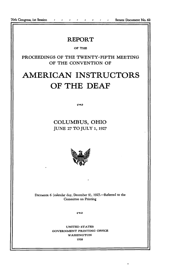 handle is hein.usccsset/usconset24385 and id is 1 raw text is: 



70th Congress, 1st Session  I- -- -- -- - Senate Document No. 62




                     REPORT

                       OF THE

    PROCEEDINGS  OF THE TWENTY-FIFTH   MEETING
              OF THE  CONVENTION  OF


    AMERICAN INSTRUCTORS


               OF   THE DEAF



                        68*2




                COLUMBUS, OHIO
                JUNE 27 TO JULY 1, 1927


DECEMBER 6 (calendar day, December 9), 1927.-Referred to the
           Committee on Printing






           UNITED STATES
      GOVERNMENT PRINTING OFFICE
            WASHINGTON
               1928



