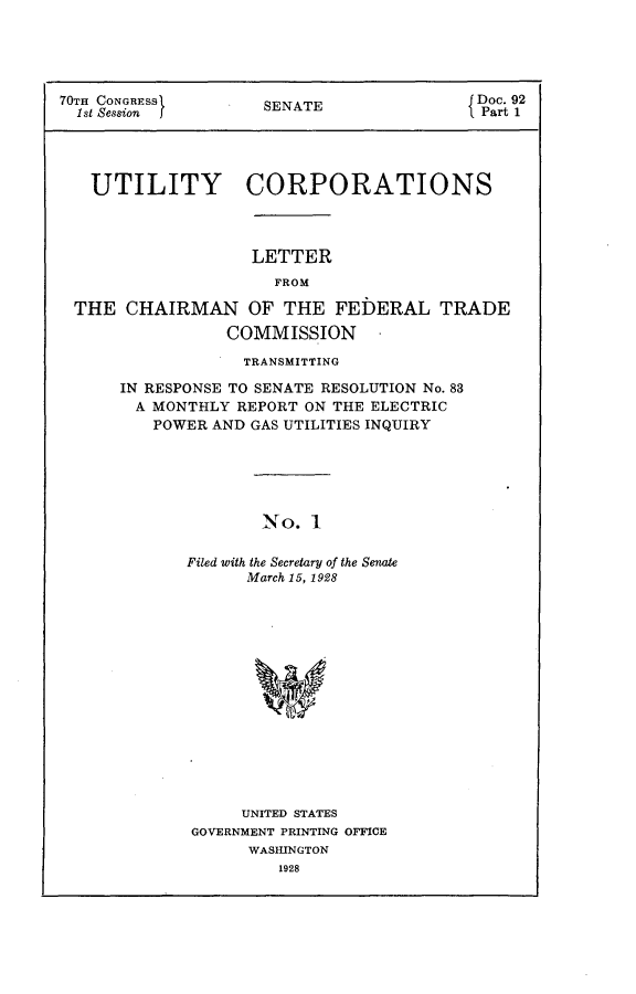 handle is hein.usccsset/usconset24387 and id is 1 raw text is: 





70TH CONGRESSI       SENATE              {Doc. 92
  1st Session j      S                     Part 1




  UTILITY CORPORATIONS




                    LETTER
                      FROM

 THE CHAIRMAN OF THE FEDERAL TRADE

                 COMMISSION

                   TRANSMITTING

      IN RESPONSE TO SENATE RESOLUTION No. 83
        A MONTHLY REPORT ON THE ELECTRIC
        POWER AND GAS UTILITIES INQUIRY






                     No.

             Filed with the Secretary of the Senate
                   March 15, 1928


     UNITED STATES
GOVERNMENT PRINTING OFFICE
      WASHINGTON


