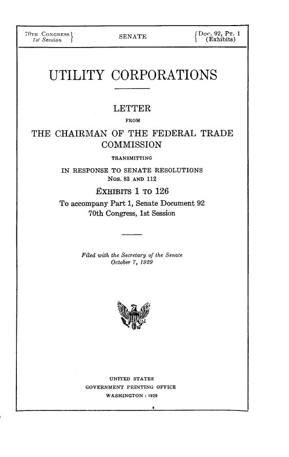 handle is hein.usccsset/usconset24391 and id is 1 raw text is: 



70TH CONGRESS       SENATE          JDoc. 92, PT. 1
  ht Session  I1 (Exhibits)




     UTILITY CORPORATIONS



                   LETTER
                     FROM

 THE  CHAIRMAN OF THE FEDERAL TRADE
                COMMISSION
                  TRANSMITTING

        IN RESPONSE TO SENATE RESOLUTIONS
                 Nos. 83 AND 112

               ExHIBrrs 1 TO 126
       To accompany Part 1, Senate Document 92
             70th Congress, 1st Session





             Filed with the Secretary of the Senate
                  October 7, 1929
















                  UNITED STATES
             GOVERNMENT PRINTING OFFICE
                 WASHINGTON : 1929



