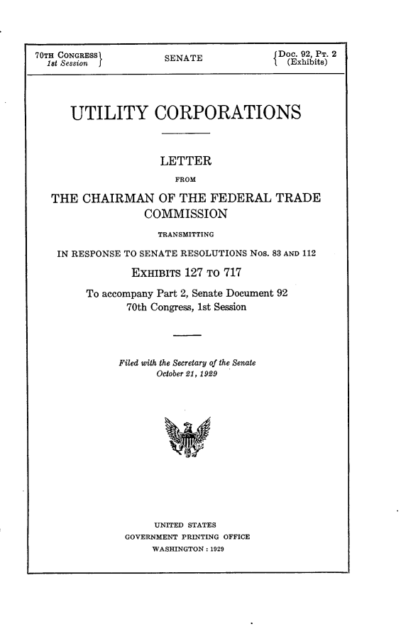 handle is hein.usccsset/usconset24392 and id is 1 raw text is: 



70TH CONGRESS         SENATE            {Doc. 92, PT. 2
  1st Session j                            (Exhibits)




      UTILITY CORPORATIONS



                     LETTER
                        FROM

   THE  CHAIRMAN OF THE FEDERAL TRADE
                  COMMISSION

                     TRANSMITTING

    IN RESPONSE TO SENATE RESOLUTIONS Nos. 83 AND 112

                EXHIBITS 127 To 717

         To accompany Part 2, Senate Document 92
               70th Congress, 1st Session




               Filed with the Secretary of the Senate
                     October 21, 1929













                     UNITED STATES
               GOVERNMENT PRINTING OFFICE
                    WASHINGTON: 1929


