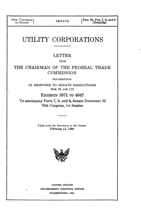 handle is hein.usccsset/usconset24396 and id is 1 raw text is: 




70TH CONGRESS         SENATE       JDoc. 92 PTs. 7, 8, and 9
  1st Session J                         (Exhibits)




      UTILITY CORPORATIONS



                     LETTER
                        FROM

 THE   CHAIRMAN OF THE FEDERAL TRADE
                  COMMISSION
                    TRANSMITTING

         IN RESPONSE TO SENATE RESOLUTIONS
                    Nos. 83 AND 112

               EXHIBITS 3671 To 4047
    To accompany Parts 7, 8, and 9, Senate Document 92
               70th Congress, 1st Session





             Filed with the Secretary of the Senate
                   February 14, 1980















                   UNITED STATES
               GOVERNMENT PRINTING OFFICE
                   WASHINGTON: 1980


