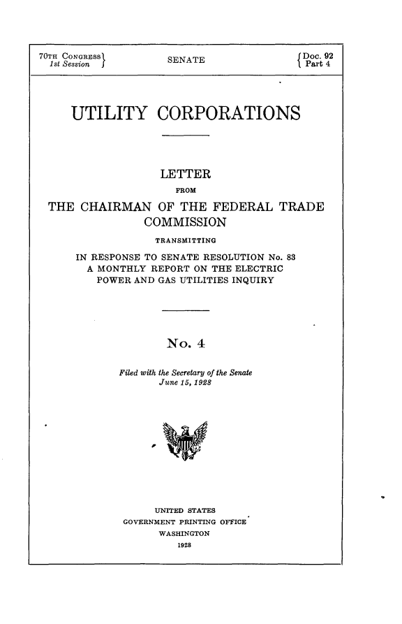 handle is hein.usccsset/usconset24398 and id is 1 raw text is: 




70TH CONGRESS        SENATE                Doc. 92
  1st Session                               Part 4





     UTILITY CORPORATIONS


                  LETTER
                     FROM

THE  CHAIRMAN OF THE FEDERAL TRADE
                COMMISSION

                  TRANSMITTING

     IN RESPONSE TO SENATE RESOLUTION No. 83
     A  MONTHLY  REPORT ON THE ELECTRIC
        POWER AND GAS UTILITIES INQUIRY






                   No.  4


            Filed with the Secretary of the Senate
                  June 15, 1928


     UNITED STATES
GOVERNMENT PRINTING OFFICE
      WASHINGTON
         1928


