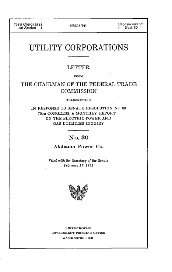 handle is hein.usccsset/usconset24401 and id is 1 raw text is: 




70TH CONGRESSf SENATE DOCUMENT 92
  1st Session      S                I Part 30




     UTILITY CORPORATIONS



                  LETTER

                     FROM

  THE  CHAIRMAN   OF THE  FEDERAL   TRADE
                COMMISSION

                  TRANSMITTING

      IN RESPONSE TO SENATE RESOLUTION No. 83
        70TH CONGRESS, A MONTHLY REPORT
           ON THE ELECTRIC POWER AND
              GAS UTILITIES INQUIRY


                   No. 30

              Alabama Power Co.


Filed with the Secretary of the Senate
     February 17, 1931














     UNITED STATES
 GOVERNMENT PRINTING OFFICE
     WASHINGTON: 1931



