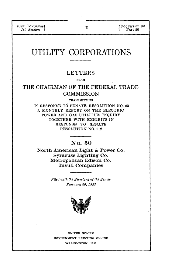 handle is hein.usccsset/usconset24405 and id is 1 raw text is: 




70TH CONORESS
  1st Session j


E


DOCUMENT 92
  Part 50


   UTILITY CORPORATIONS




                LETTERS
                    FROM

THE  CHAIRMAN OF THE FEDERAL TRADE
               COMMISSION
                 TRANSMITTING
    IN RESPONSE TO SENATE RE8OLUTION NO. 83
      A MONTHLY REPORT ON THE ELECTRIC
      POWER  AND GAS UTILITIES INQUIRY
          TOGETHER WITH EXHIBITS IN
            RESPONSE  TO SENATE
              RESOLUTION NO. 112


             No.  50
North American  Light & Power Co.
      Syracuse Lighting Co.
      Metropolitan Edison Co.
        Insull Companies


     Filed with the Secretary of the Senate
           February 20, 1983











           UNITED STATES
      GOVERNMENT PRINTING OFFICE
          WASHINGTON: 1933


