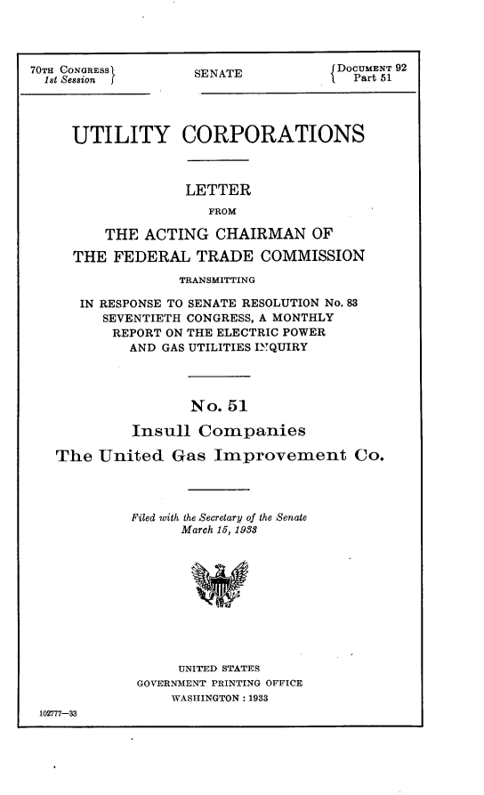 handle is hein.usccsset/usconset24406 and id is 1 raw text is: 




70TH CONGRESS
  i8t Session


SENATE


DOCUMENT 92
  Part 51


    UTILITY CORPORATIONS



                  LETTER
                     FROM

        THE  ACTING  CHAIRMAN OF

    THE  FEDERAL   TRADE   COMMISSION

                 TRANSMITTING

     IN RESPONSE TO SENATE RESOLUTION No. 83
        SEVENTIETH CONGRESS, A MONTHLY
        REPORT ON THE ELECTRIC POWER
           AND GAS UTILITIES IYQUIRY




                  No.  51

           Insull  Companies

  The  United   Gas  Improvement Co.




           Filed with the Secretary of the Senate
                 March 15, 1988











                 UNITED STATES
            GOVERNMENT PRINTING OFFICE
                WASHINGTON: 1933
102777-33


