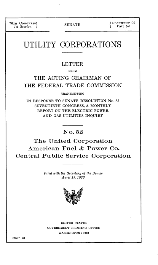 handle is hein.usccsset/usconset24407 and id is 1 raw text is: 




70Tn CONGRESS
  1st Session  j


SENATE


DOCUMENT 92
  Part 52


    UTILITY CORPORATIONS



                  LETTER
                    FROM

        THE  ACTING  CHAIRMAN OF

    THE  FEDERAL   TRADE   COMMISSION

                  TRANSMITTING

     IN RESPONSE TO SENATE RESOLUTION No. 83
        SEVENTIETH CONGRESS, A MONTHLY
        REPORT ON THE ELECTRIC POWER
           AND GAS UTILITIES INQUIRY



                  No.  52

        The  United   Corporation

      American Fuel & Power Co.

 Central   Public  Service   Corporation



           Filed with the Secretary of the Senate
                  April 19, 1938











                  UNITED STATES
             GOVERNMENT PRINTING OFFICE
                 WASHINGTON: 1933
102777-33


