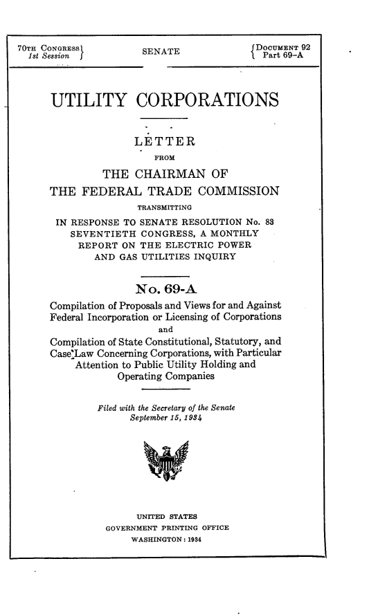 handle is hein.usccsset/usconset24411 and id is 1 raw text is: 



70TH CONGRESS
  1st Session


SENATE


UTILITY CORPORATIONS



               LETTER
                   FROM

         THE   CHAIRMAN OF

THE   FEDERAL TRADE COMMISSION
                TRANSMITTING
 IN RESPONSE TO SENATE  RESOLUTION No. 83
    SEVENTIETH  CONGRESS,  A MONTHLY
    REPORT   ON THE  ELECTRIC POWER
        AND GAS UTILITIES INQUIRY


               No.   69-A
Compilation of Proposals and Views for and Against
Federal Incorporation or Licensing of Corporations
                   and
Compilation of State Constitutional, Statutory, and
Case:Law Concerning Corporations, with Particular
     Attention to Public Utility Holding and
            Operating Companies


         Filed with the Secretary of the Senate
              September 15, 1984









                UNITED STATES
          GOVERNMENT PRINTING OFFICE
               WASHINGTON: 1934


DOCUMENT 92
Part 69-A



