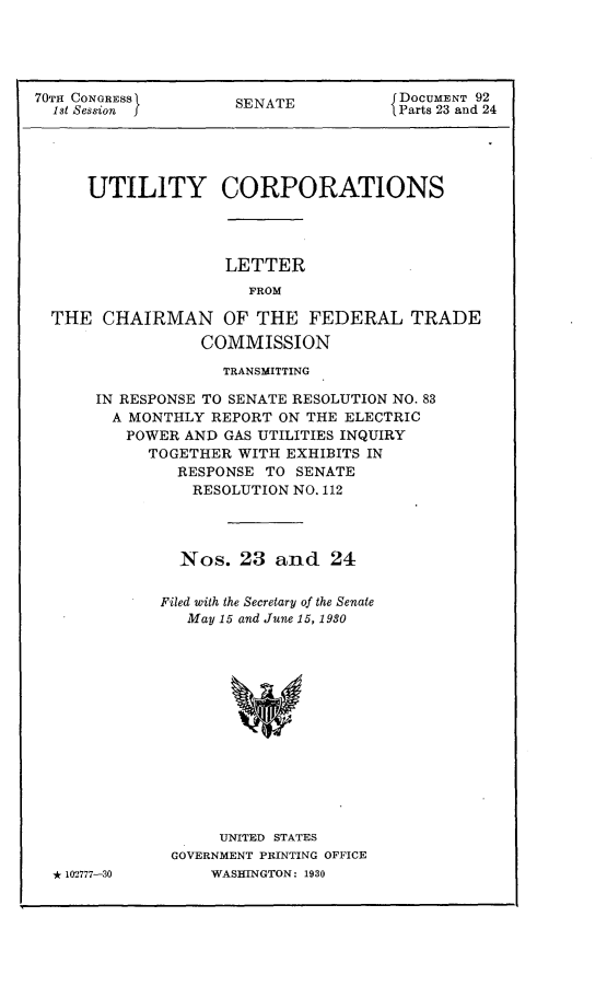 handle is hein.usccsset/usconset24414 and id is 1 raw text is: 





70TH CONGRESS        SENATE           DOCUMENT 92
  1st Session                         Parts 23 and 24





      UTILITY CORPORATIONS


LETTER
  FROM


THE  CHAIRMAN OF THE FEDERAL TRADE
                COMMISSION


             TRANSMITTING

IN RESPONSE TO SENATE RESOLUTION NO. 83
  A MONTHLY REPORT ON THE ELECTRIC
  POWER  AND  GAS UTILITIES INQUIRY
      TOGETHER WITH EXHIBITS IN
         RESPONSE TO SENATE
         RESOLUTION  NO. 112




         Nos.  23  and   24


       Filed with the Secretary of the Senate
          May 15 and June 15, 1930














             UNITED STATES
        GOVERNMENT PRINTING OFFICE


* 102-777-30


WASHINGTON: 1930


