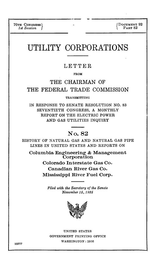 handle is hein.usccsset/usconset24416 and id is 1 raw text is: 




70TH CONGRESS1
  1st Session


DOCUMENT 92
  PART 82


     UTILITY CORPORATIONS



                  LETTER

                      FROM

             THE  CHAIRMAN OF

     THE  FEDERAL   TRADE COMMISSION

                   TRANSMITTING

     IN RESPONSE TO SENATE RESOLUTION NO. 83
        SEVENTIETH CONGRESS, A MONTHLY
          REPORT ON THE ELECTRIC POWER
            AND GAS UTILITIES INQUIRY


                    No. 82
   HISTORY OF NATURAL GAS AND NATURAL GAS PIPE
      LINES IN UNITED STATES AND REPORTS ON

      Columbia Engineering & Management
                  Corporation
          Colorado Interstate Gas Co.
            Canadian  River Gas Co.
          Mississippi River Fuel Corp.


            Filed with the Secretary of the Senate
                 November 15, 1935








                 UNITED STATES
             GOVERNMENT PRINTING OFFICE
                 WASHINGTON: 1936
102777


