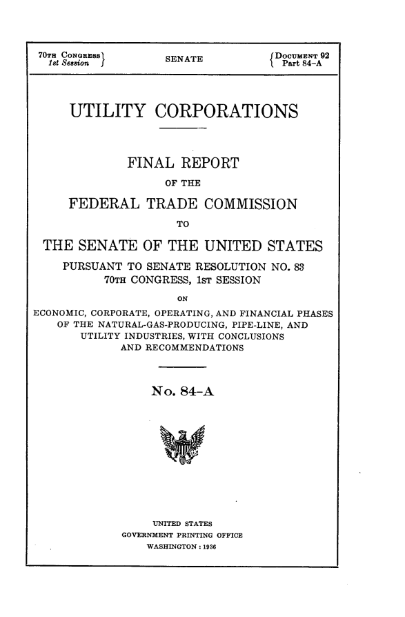 handle is hein.usccsset/usconset24420 and id is 1 raw text is: 




70TH CONGRESS      SENATE           DOCUMENT 92
  1st Session I                    I Part 84-A




     UTILITY CORPORATIONS




              FINAL   REPORT

                   OF THE

     FEDERAL TRADE COMMISSION

                     TO

 THE   SENATE   OF  THE  UNITED STATES

    PURSUANT  TO SENATE RESOLUTION NO. 83
          70TH CONGRESS, 1ST SESSION

                     ON
ECONOMIC, CORPORATE, OPERATING, AND FINANCIAL PHASES
    OF THE NATURAL-GAS-PRODUCING, PIPE-LINE, AND
       UTILITY INDUSTRIES, WITH CONCLUSIONS
             AND RECOMMENDATIONS


    No.  84-A













    UNITED STATES
GOVERNMENT PRINTING OFFICE
    WASHINGTON: 1936


